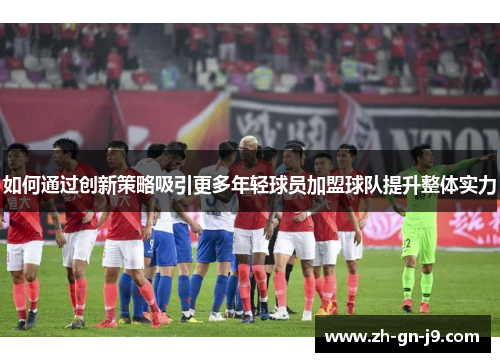 如何通过创新策略吸引更多年轻球员加盟球队提升整体实力 如何通过创新策略吸引更多年轻球员加盟球队提升整体实力