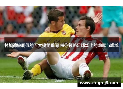 林加德被调侃的五大搞笑瞬间 带你领略足球场上的幽默与尴尬 林加德被调侃的五大搞笑瞬间 带你领略足球场上的幽默与尴尬