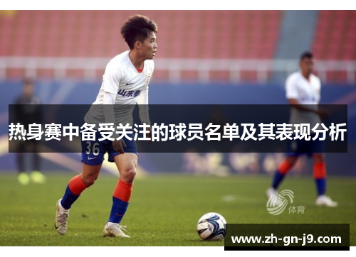 热身赛中备受关注的球员名单及其表现分析 热身赛中备受关注的球员名单及其表现分析
