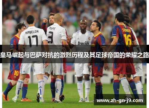 皇马崛起与巴萨对抗的激烈历程及其足球帝国的荣耀之路